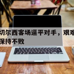 凤凰娱乐下载-关于切尔西客场逼平对手，艰难保持不败的信息