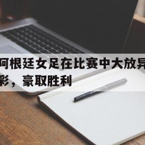 手机APP-阿根廷女足在比赛中大放异彩，豪取胜利(阿根廷女足在比赛中大放异彩,豪取胜利的是谁)