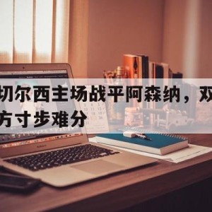 凤凰娱乐下载-切尔西主场战平阿森纳，双方寸步难分的简单介绍