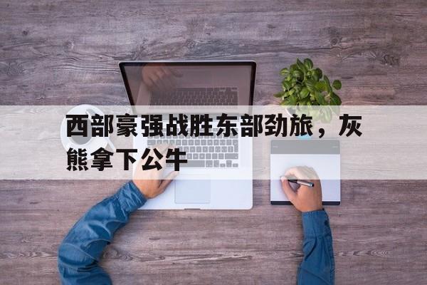 关于西部豪强战胜东部劲旅,灰熊拿下公牛的信息 关于西部豪强战胜东部劲旅,灰熊拿下公牛的信息